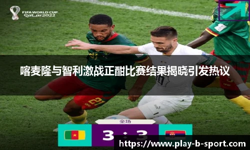 喀麦隆与智利激战正酣比赛结果揭晓引发热议
